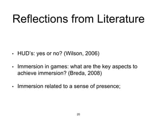 Reflections from Literature
• HUD’s: yes or no? (Wilson, 2006)
• Immersion in games: what are the key aspects to
achieve immersion? (Breda, 2008)
• Immersion related to a sense of presence;
20
 