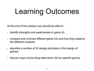 Learning Outcomes
At the end of this session you should be able to:
• identify strengths and weaknesses in game UI;
• compare and contrast different game UIs and how they adapt to
the different contexts;
• describe a number of UI design principles in the design of
games;
• discuss ways of providing alternative UIs for specific games.
3
 