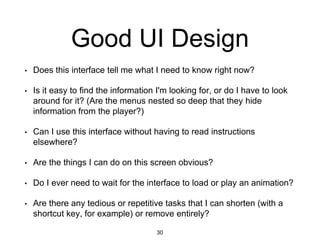 Good UI Design
• Does this interface tell me what I need to know right now?
• Is it easy to find the information I'm looking for, or do I have to look
around for it? (Are the menus nested so deep that they hide
information from the player?)
• Can I use this interface without having to read instructions
elsewhere?
• Are the things I can do on this screen obvious?
• Do I ever need to wait for the interface to load or play an animation?
• Are there any tedious or repetitive tasks that I can shorten (with a
shortcut key, for example) or remove entirely?
30
 