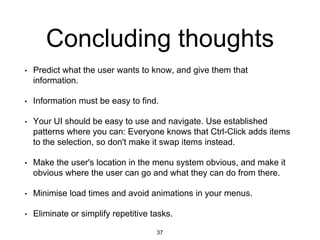 Concluding thoughts
• Predict what the user wants to know, and give them that
information.
• Information must be easy to find.
• Your UI should be easy to use and navigate. Use established
patterns where you can: Everyone knows that Ctrl-Click adds items
to the selection, so don't make it swap items instead.
• Make the user's location in the menu system obvious, and make it
obvious where the user can go and what they can do from there.
• Minimise load times and avoid animations in your menus.
• Eliminate or simplify repetitive tasks.
37
 