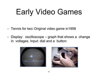 Early Video Games
• Tennis for two:Original video game in1958
• Display: oscilloscope – graph that shows a change
in voltages. Input: dial and a button:
6
 