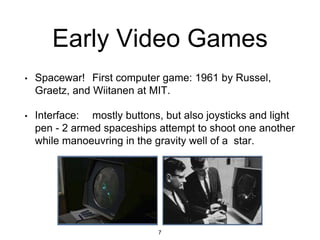 Early Video Games
• Spacewar! First computer game: 1961 by Russel,
Graetz, and Wiitanen at MIT.
• Interface: mostly buttons, but also joysticks and light
pen - 2 armed spaceships attempt to shoot one another
while manoeuvring in the gravity well of a star.
7
 