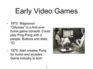 Early Video Games
• 1972: Magnavox
“Odyssey” is a first ever
home game console. Could
play Ping-Pong with 2
people. Buttons and dials,
1D.
• 1975: Atari creates Pong
for home and arcades.
Game industry is born
8
 