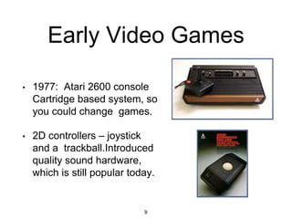 Early Video Games
• 1977: Atari 2600 console
Cartridge based system, so
you could change games.
• 2D controllers – joystick
and a trackball.Introduced
quality sound hardware,
which is still popular today.
9
 