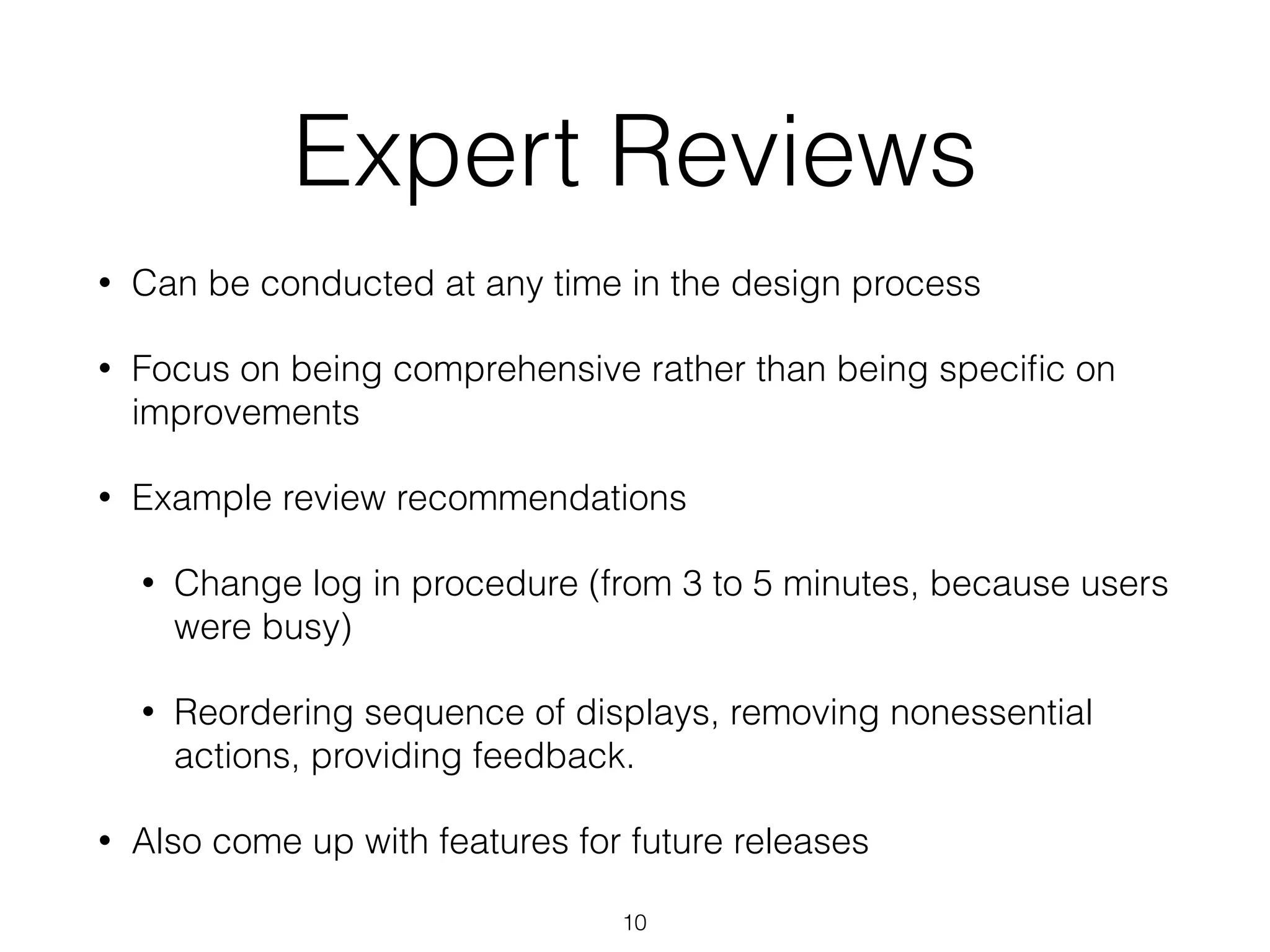 Expert Reviews
• Can be conducted at any time in the design process
• Focus on being comprehensive rather than being speciﬁc on
improvements
• Example review recommendations
• Change log in procedure (from 3 to 5 minutes, because users
were busy)
• Reordering sequence of displays, removing nonessential
actions, providing feedback.
• Also come up with features for future releases
10
 
