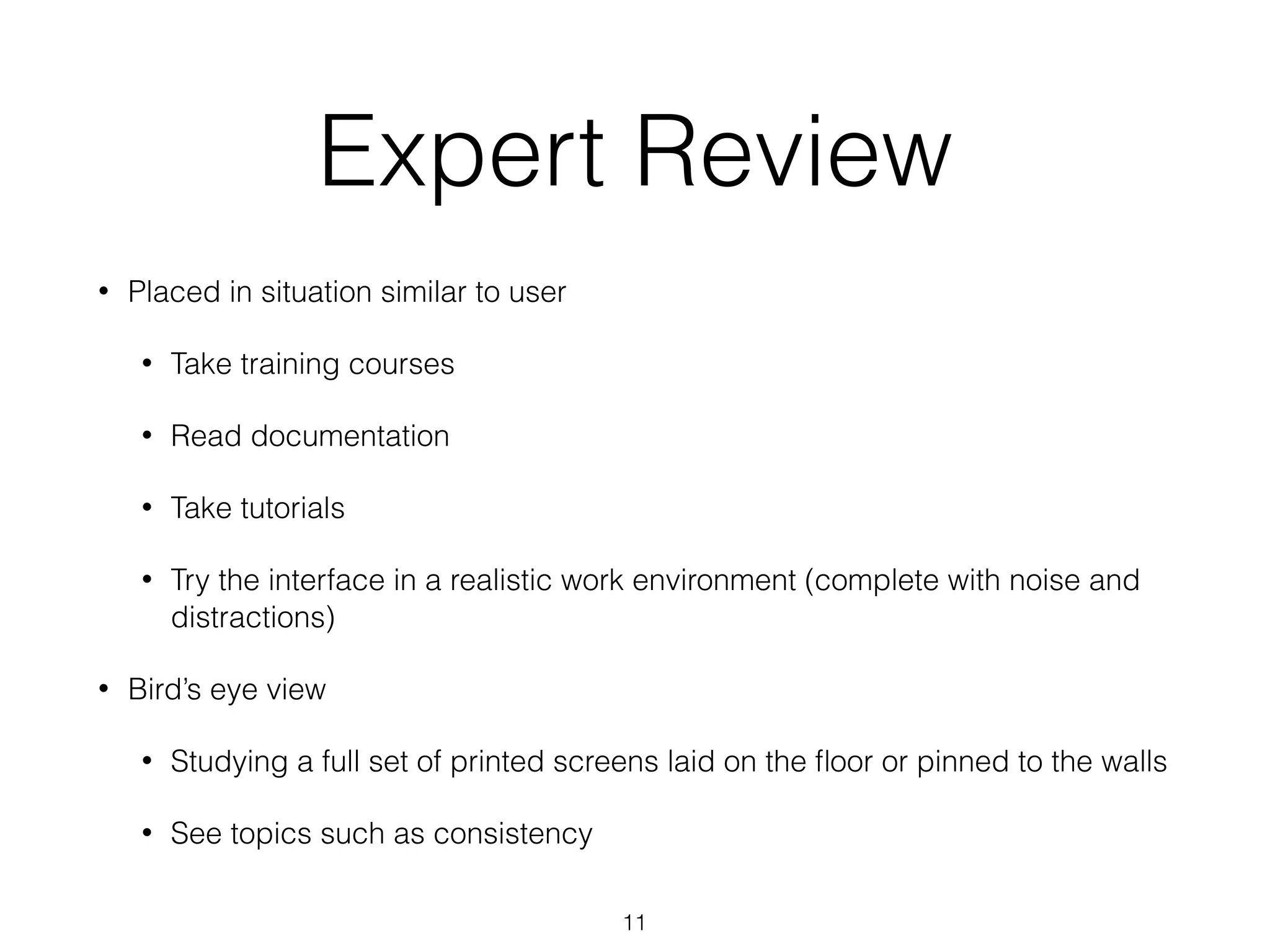 Expert Review
• Placed in situation similar to user
• Take training courses
• Read documentation
• Take tutorials
• Try the interface in a realistic work environment (complete with noise and
distractions)
• Bird’s eye view
• Studying a full set of printed screens laid on the ﬂoor or pinned to the walls
• See topics such as consistency
11
 