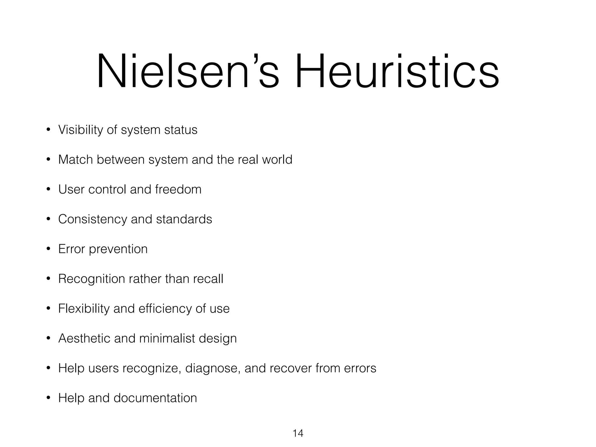 Nielsen’s Heuristics
• Visibility of system status
• Match between system and the real world
• User control and freedom
• Consistency and standards
• Error prevention
• Recognition rather than recall
• Flexibility and efﬁciency of use
• Aesthetic and minimalist design
• Help users recognize, diagnose, and recover from errors
• Help and documentation
14
 