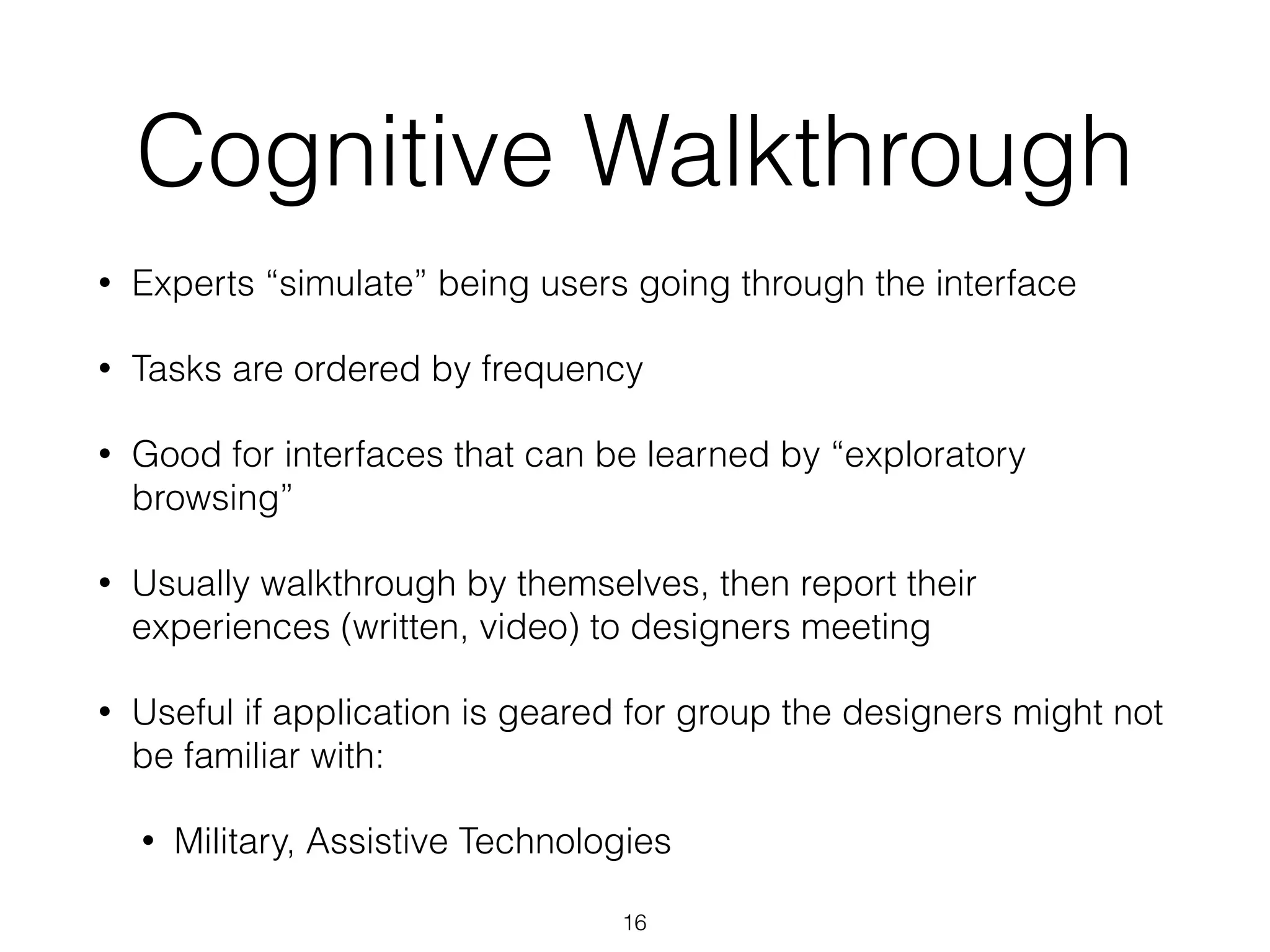 Cognitive Walkthrough
• Experts “simulate” being users going through the interface
• Tasks are ordered by frequency
• Good for interfaces that can be learned by “exploratory
browsing”
• Usually walkthrough by themselves, then report their
experiences (written, video) to designers meeting
• Useful if application is geared for group the designers might not
be familiar with:
• Military, Assistive Technologies
16
 