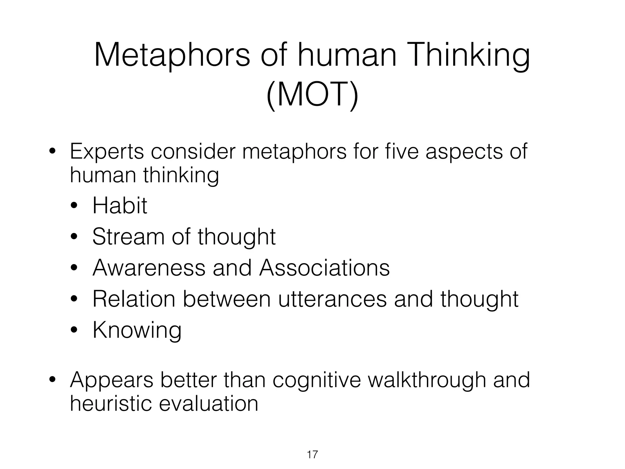 Metaphors of human Thinking
(MOT)
• Experts consider metaphors for ﬁve aspects of
human thinking
• Habit
• Stream of thought
• Awareness and Associations
• Relation between utterances and thought
• Knowing
• Appears better than cognitive walkthrough and
heuristic evaluation
17
 
