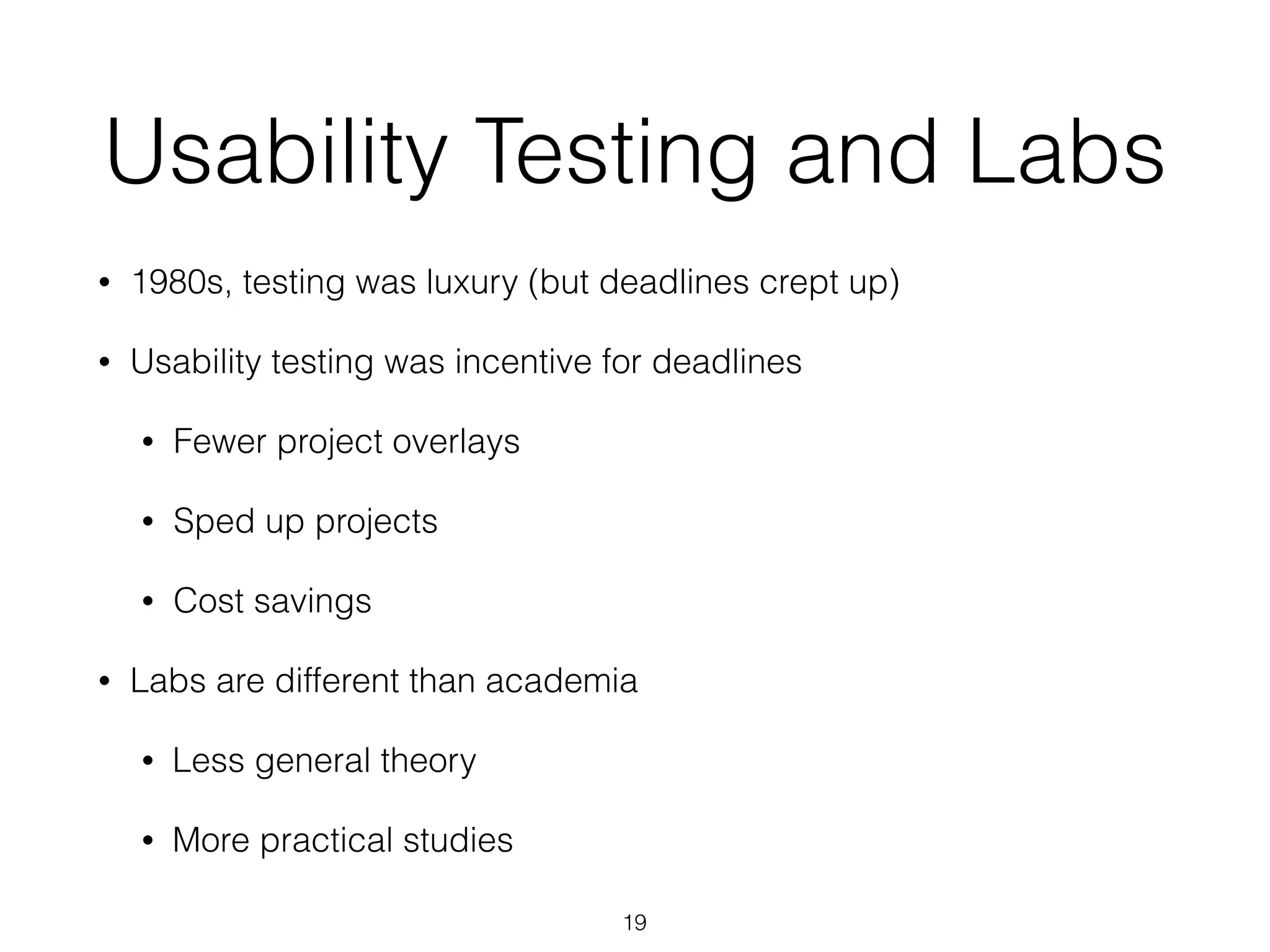 Usability Testing and Labs
• 1980s, testing was luxury (but deadlines crept up)
• Usability testing was incentive for deadlines
• Fewer project overlays
• Sped up projects
• Cost savings
• Labs are different than academia
• Less general theory
• More practical studies
19
 