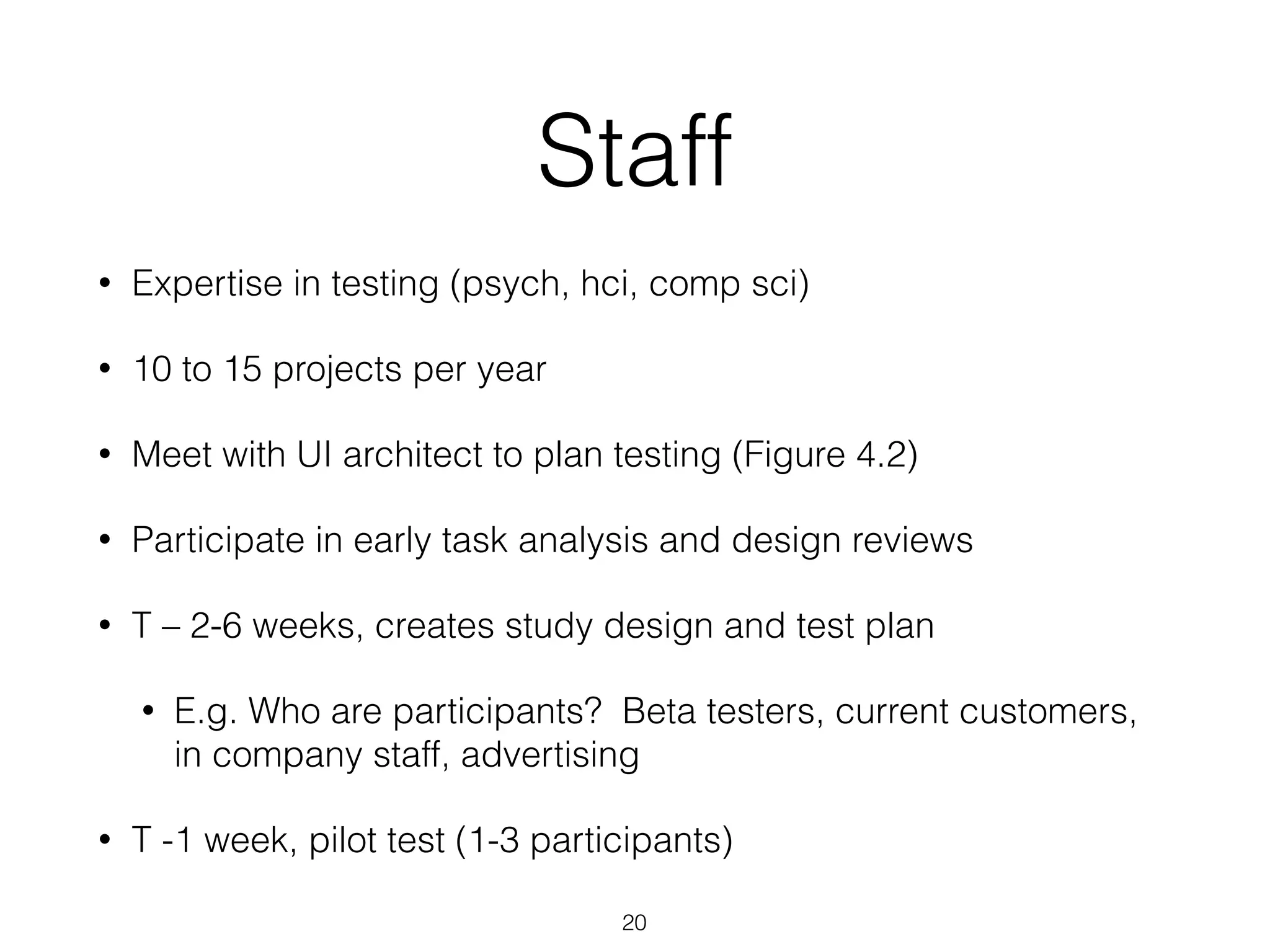 Staff
• Expertise in testing (psych, hci, comp sci)
• 10 to 15 projects per year
• Meet with UI architect to plan testing (Figure 4.2)
• Participate in early task analysis and design reviews
• T – 2-6 weeks, creates study design and test plan
• E.g. Who are participants? Beta testers, current customers,
in company staff, advertising
• T -1 week, pilot test (1-3 participants)
20
 