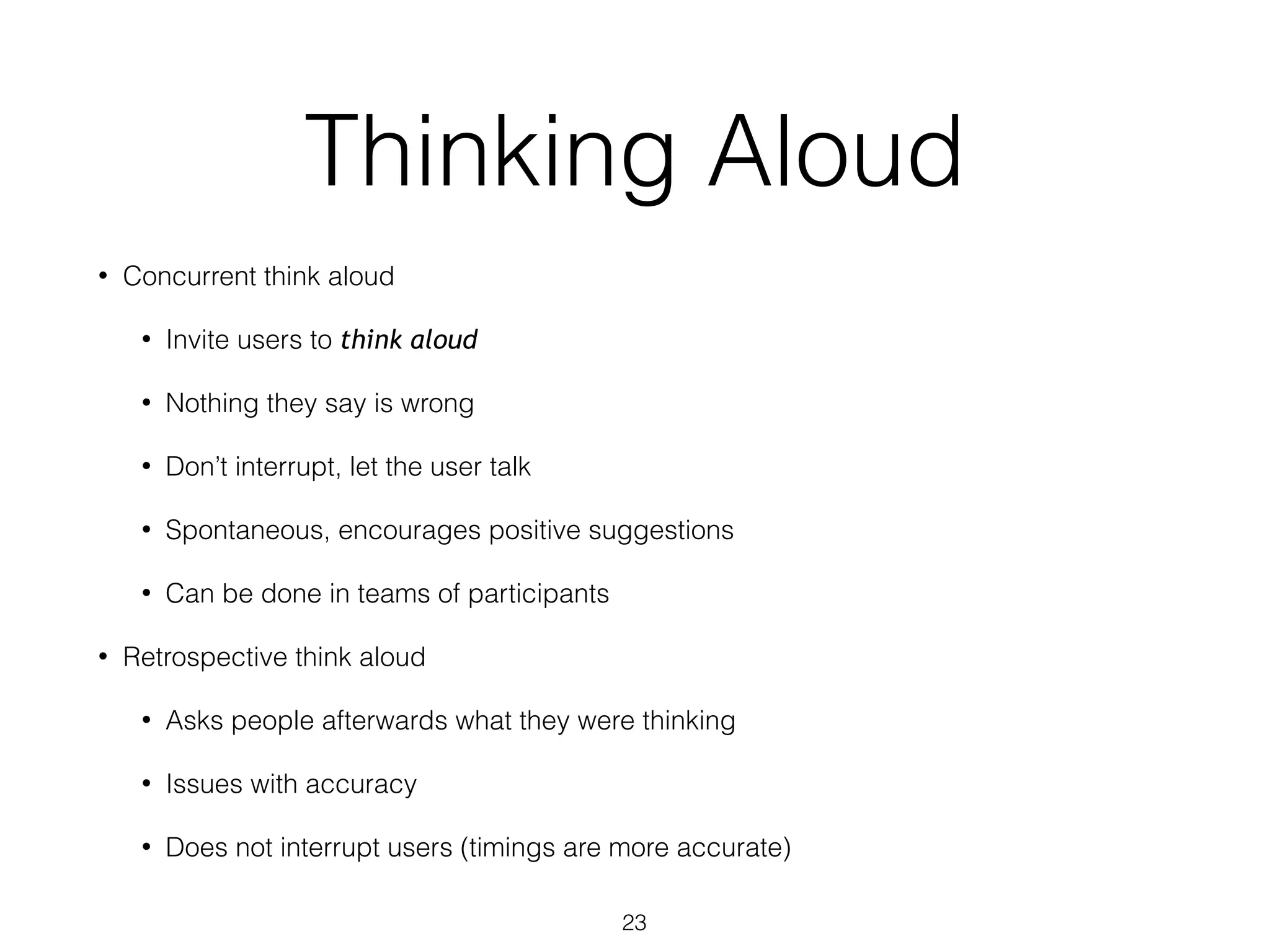Thinking Aloud
• Concurrent think aloud
• Invite users to think aloud
• Nothing they say is wrong
• Don’t interrupt, let the user talk
• Spontaneous, encourages positive suggestions
• Can be done in teams of participants
• Retrospective think aloud
• Asks people afterwards what they were thinking
• Issues with accuracy
• Does not interrupt users (timings are more accurate)
23
 