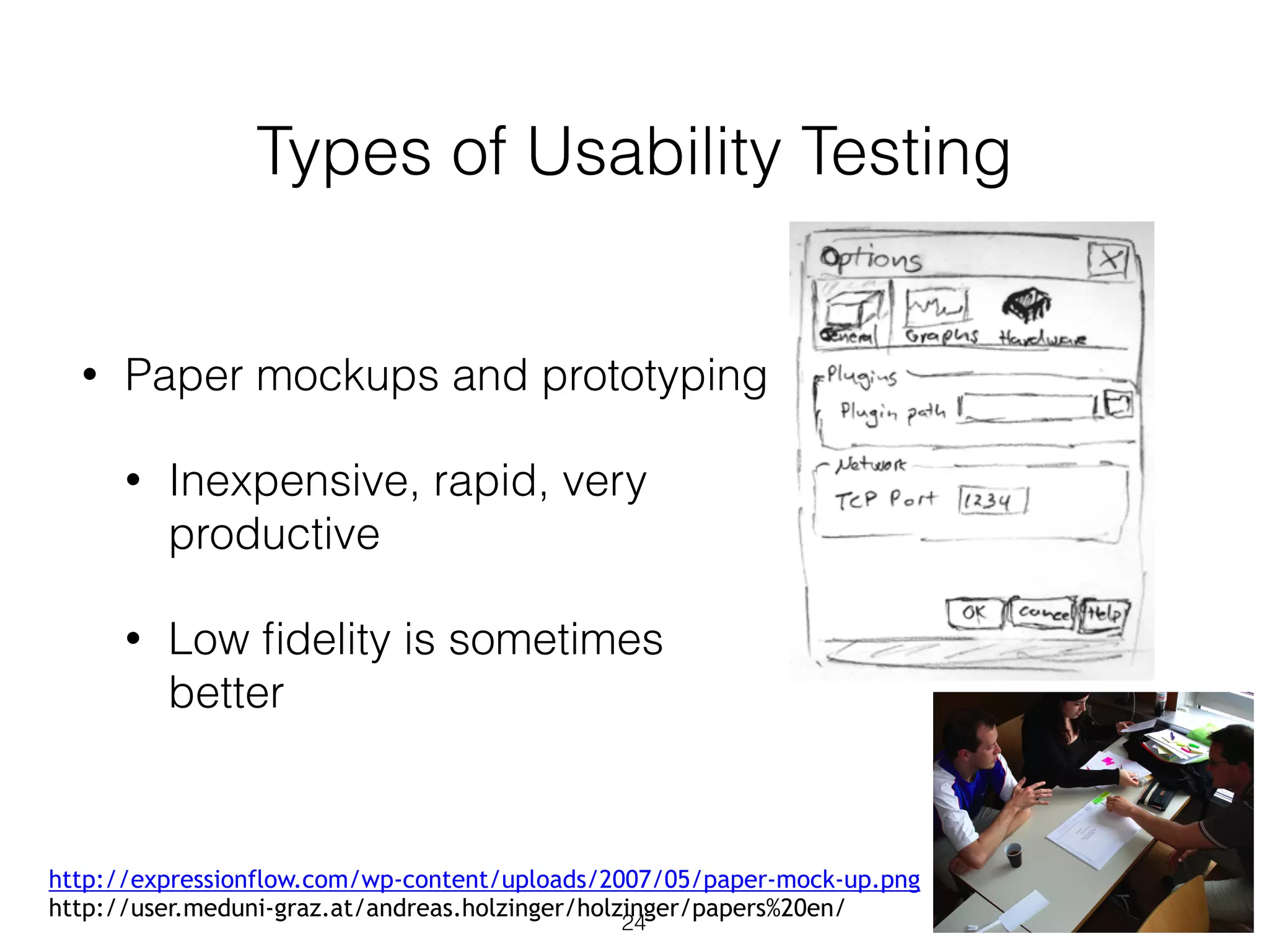 Types of Usability Testing
• Paper mockups and prototyping
• Inexpensive, rapid, very
productive
• Low ﬁdelity is sometimes
better
24
http://expressionflow.com/wp-content/uploads/2007/05/paper-mock-up.png
http://user.meduni-graz.at/andreas.holzinger/holzinger/papers%20en/
 