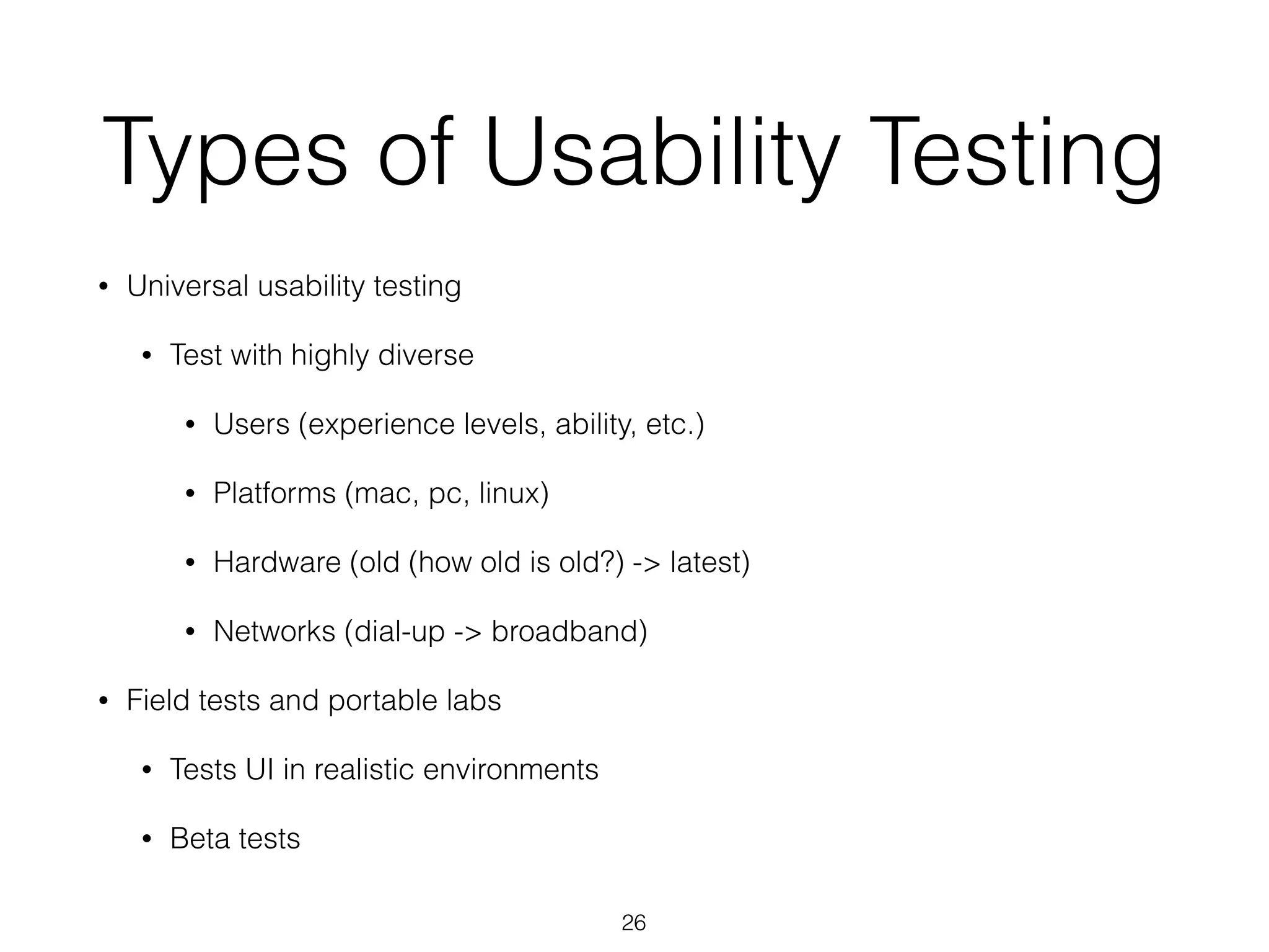 Types of Usability Testing
• Universal usability testing
• Test with highly diverse
• Users (experience levels, ability, etc.)
• Platforms (mac, pc, linux)
• Hardware (old (how old is old?) -> latest)
• Networks (dial-up -> broadband)
• Field tests and portable labs
• Tests UI in realistic environments
• Beta tests
26
 