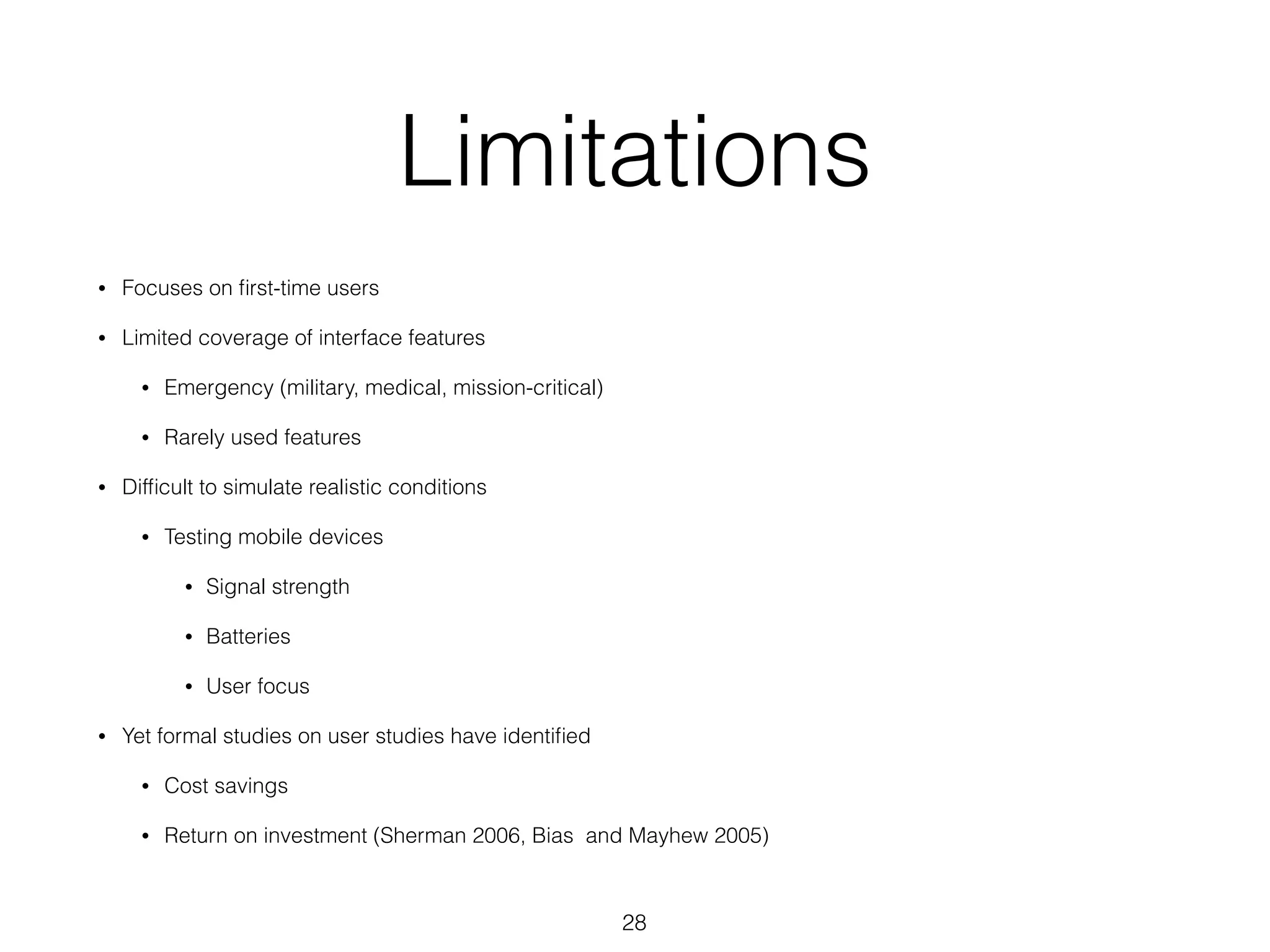 Limitations
• Focuses on ﬁrst-time users
• Limited coverage of interface features
• Emergency (military, medical, mission-critical)
• Rarely used features
• Difﬁcult to simulate realistic conditions
• Testing mobile devices
• Signal strength
• Batteries
• User focus
• Yet formal studies on user studies have identiﬁed
• Cost savings
• Return on investment (Sherman 2006, Bias and Mayhew 2005)
28
 