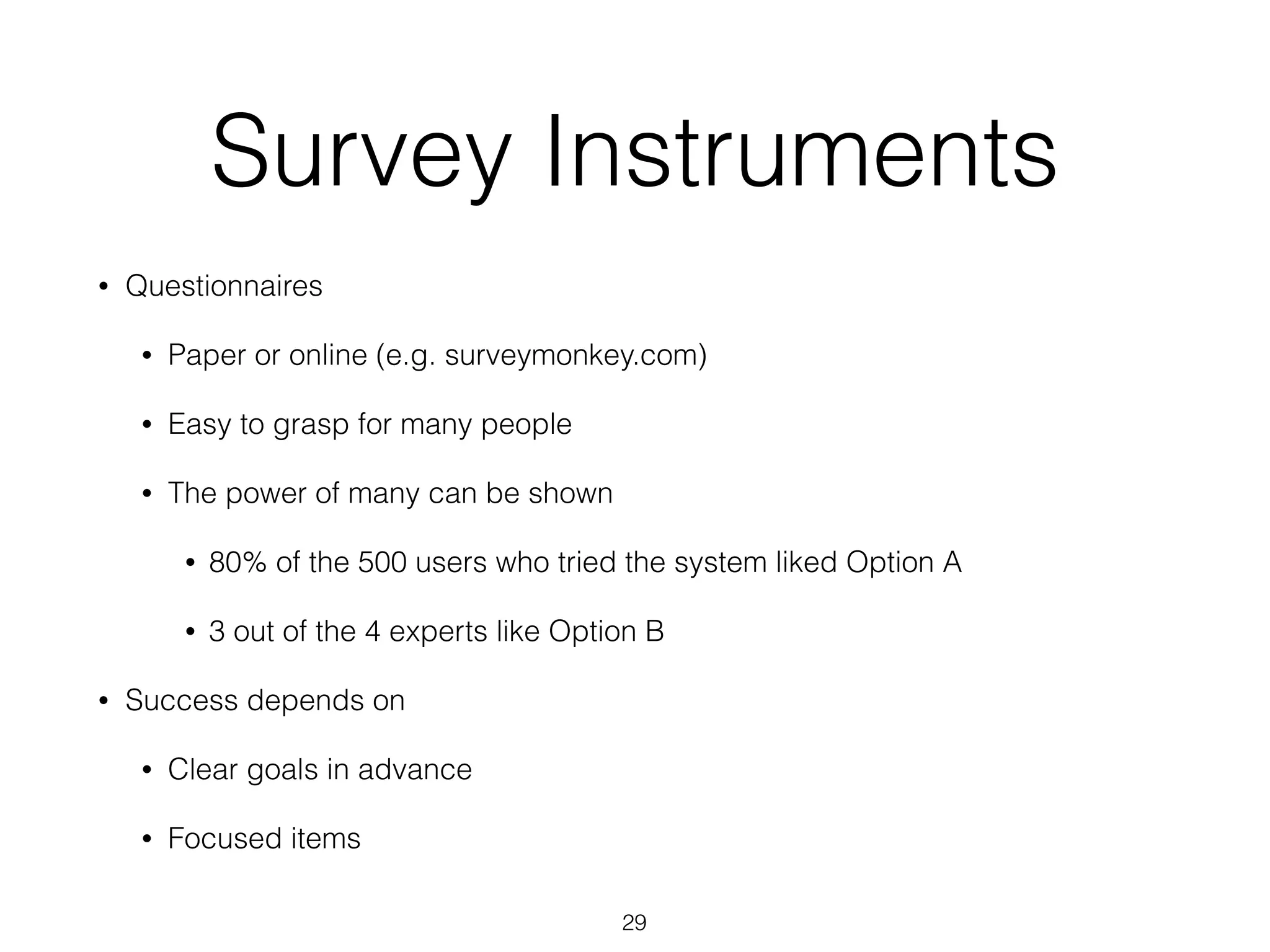 Survey Instruments
• Questionnaires
• Paper or online (e.g. surveymonkey.com)
• Easy to grasp for many people
• The power of many can be shown
• 80% of the 500 users who tried the system liked Option A
• 3 out of the 4 experts like Option B
• Success depends on
• Clear goals in advance
• Focused items
29
 