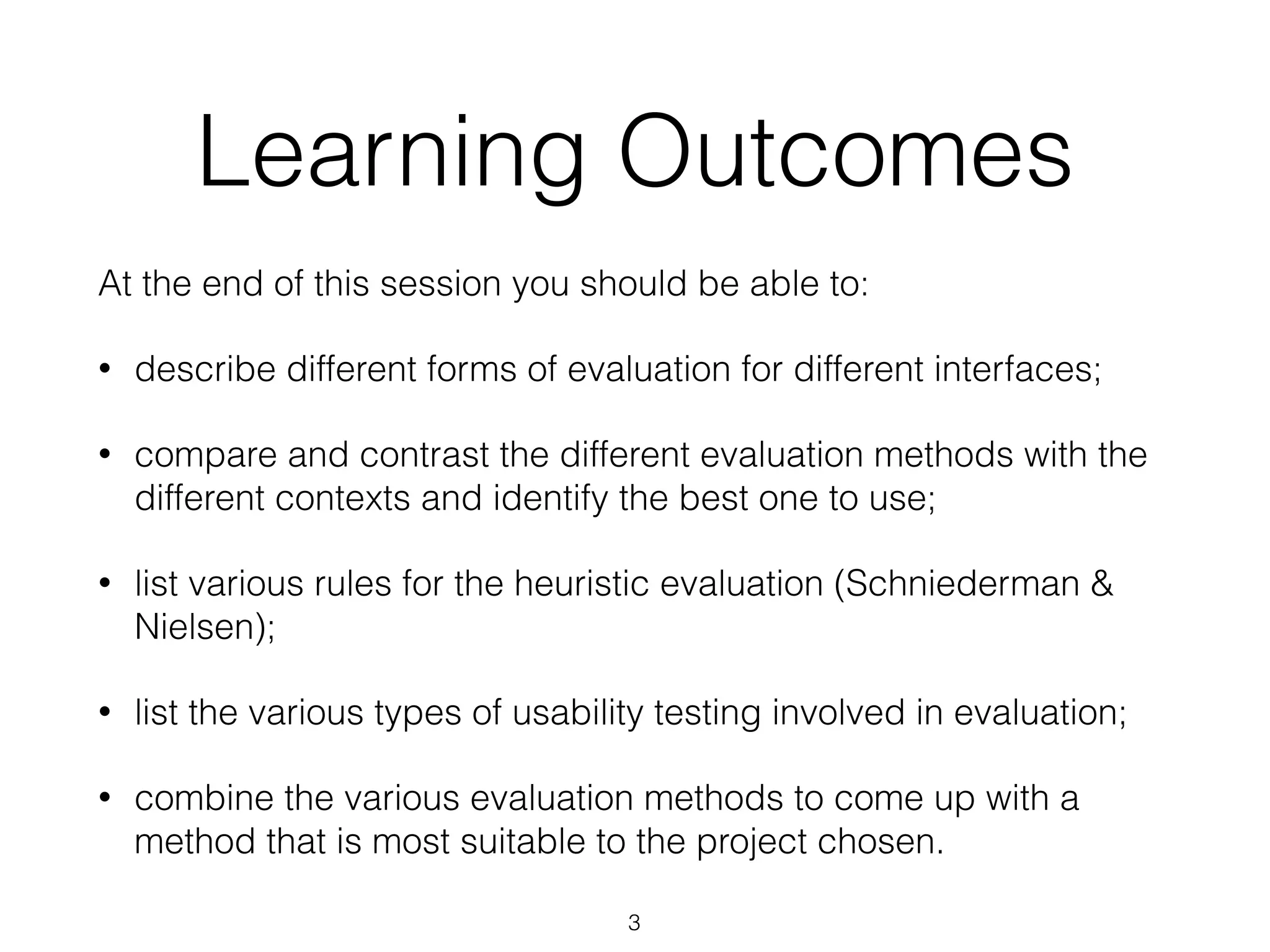 Learning Outcomes
At the end of this session you should be able to:
• describe different forms of evaluation for different interfaces;
• compare and contrast the different evaluation methods with the
different contexts and identify the best one to use;
• list various rules for the heuristic evaluation (Schniederman &
Nielsen);
• list the various types of usability testing involved in evaluation;
• combine the various evaluation methods to come up with a
method that is most suitable to the project chosen.
3
 