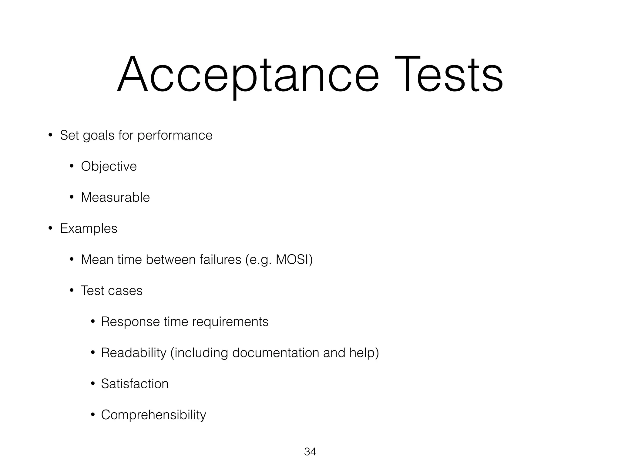 Acceptance Tests
• Set goals for performance
• Objective
• Measurable
• Examples
• Mean time between failures (e.g. MOSI)
• Test cases
• Response time requirements
• Readability (including documentation and help)
• Satisfaction
• Comprehensibility
34
 