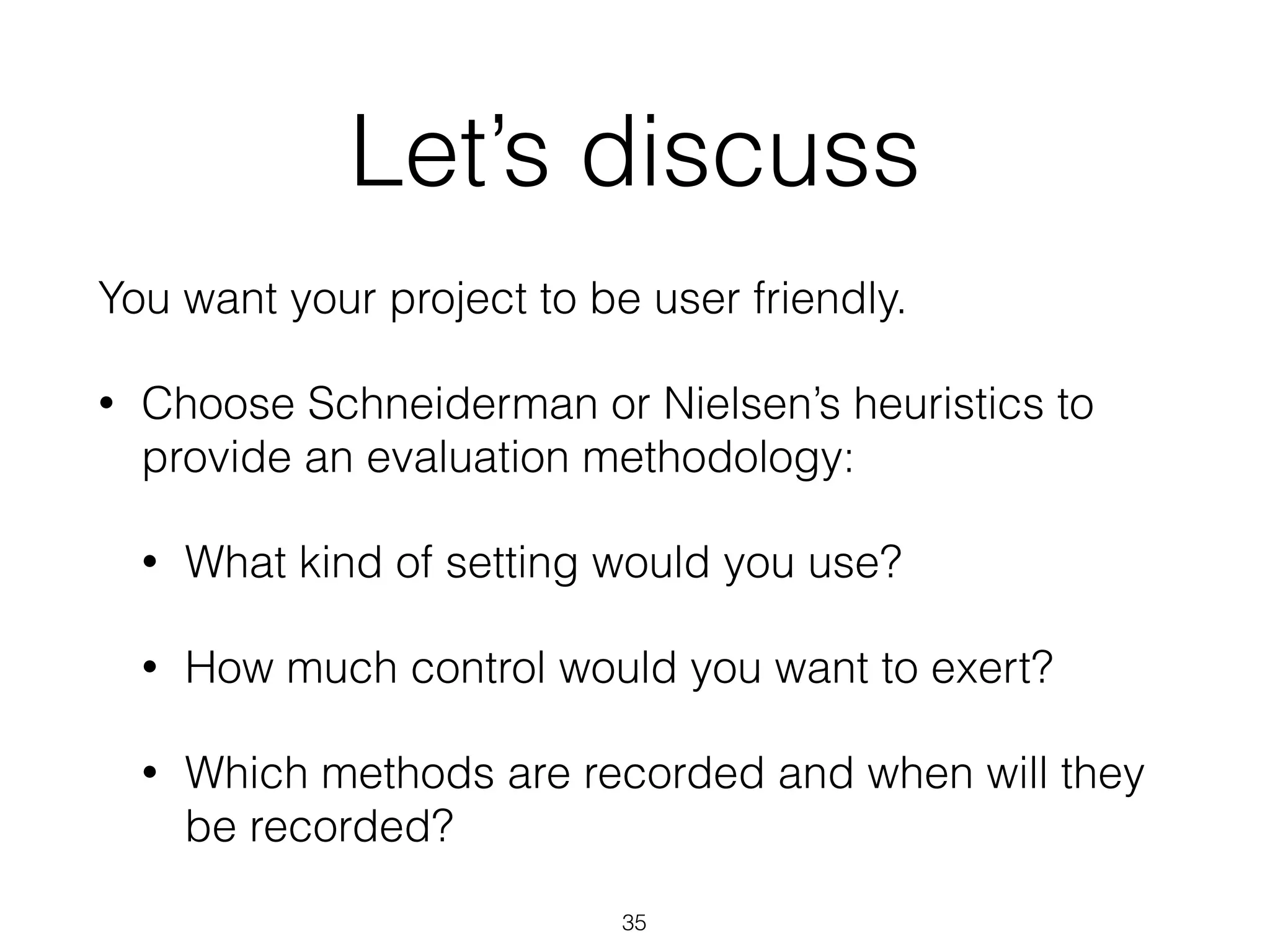 Let’s discuss
You want your project to be user friendly.
• Choose Schneiderman or Nielsen’s heuristics to
provide an evaluation methodology:
• What kind of setting would you use?
• How much control would you want to exert?
• Which methods are recorded and when will they
be recorded?
35
 