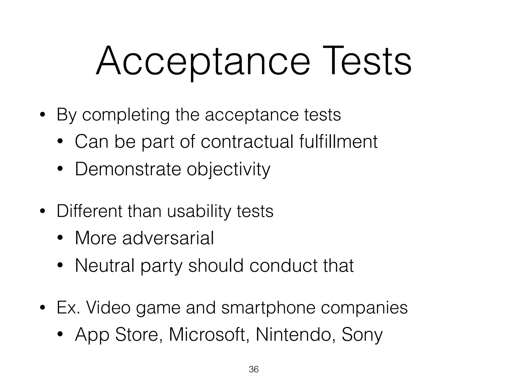 Acceptance Tests
• By completing the acceptance tests
• Can be part of contractual fulﬁllment
• Demonstrate objectivity
• Different than usability tests
• More adversarial
• Neutral party should conduct that
• Ex. Video game and smartphone companies
• App Store, Microsoft, Nintendo, Sony
36
 