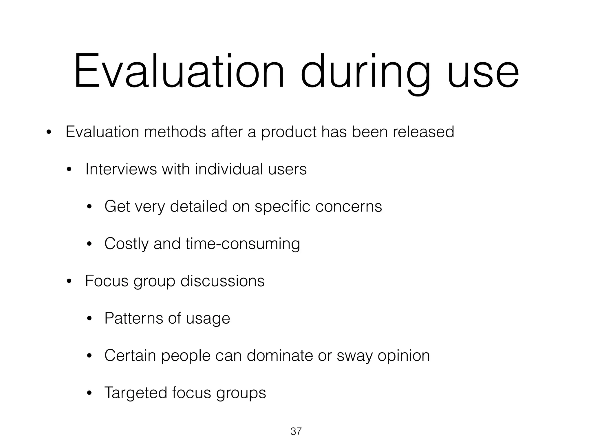 Evaluation during use
• Evaluation methods after a product has been released
• Interviews with individual users
• Get very detailed on speciﬁc concerns
• Costly and time-consuming
• Focus group discussions
• Patterns of usage
• Certain people can dominate or sway opinion
• Targeted focus groups
37
 
