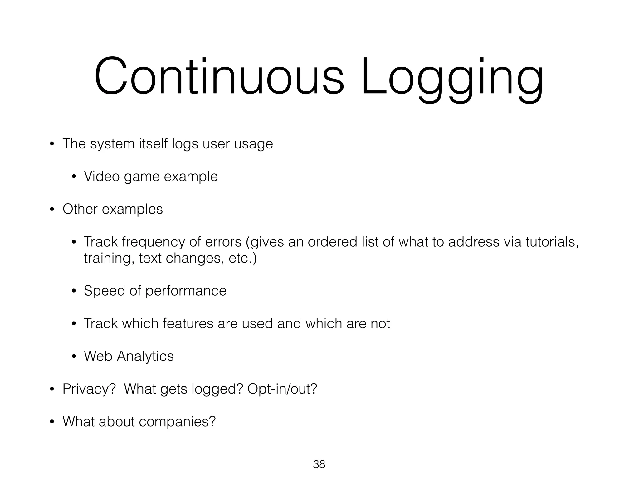 Continuous Logging
• The system itself logs user usage
• Video game example
• Other examples
• Track frequency of errors (gives an ordered list of what to address via tutorials,
training, text changes, etc.)
• Speed of performance
• Track which features are used and which are not
• Web Analytics
• Privacy? What gets logged? Opt-in/out?
• What about companies?
38
 