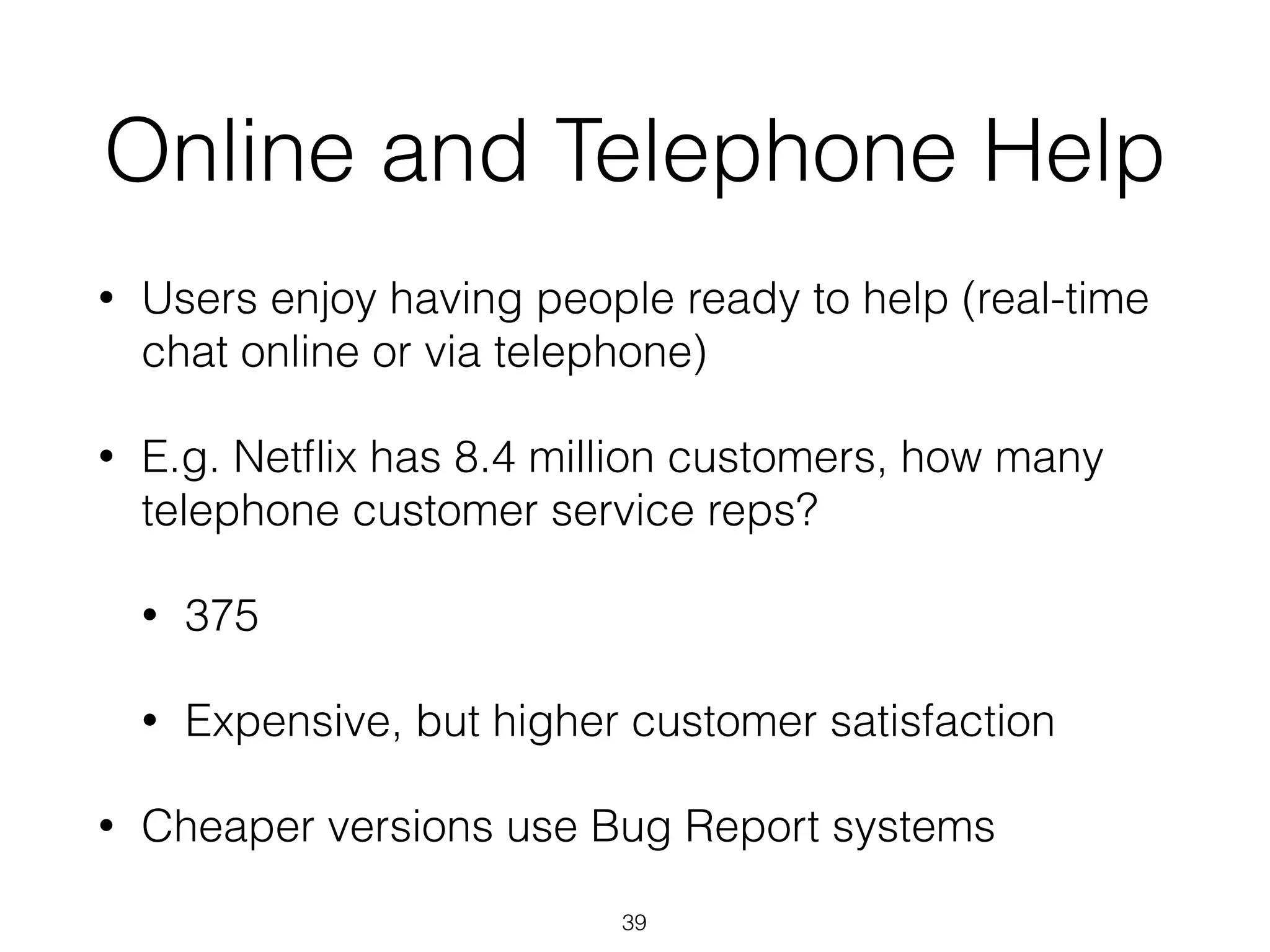 Online and Telephone Help
• Users enjoy having people ready to help (real-time
chat online or via telephone)
• E.g. Netﬂix has 8.4 million customers, how many
telephone customer service reps?
• 375
• Expensive, but higher customer satisfaction
• Cheaper versions use Bug Report systems
39
 
