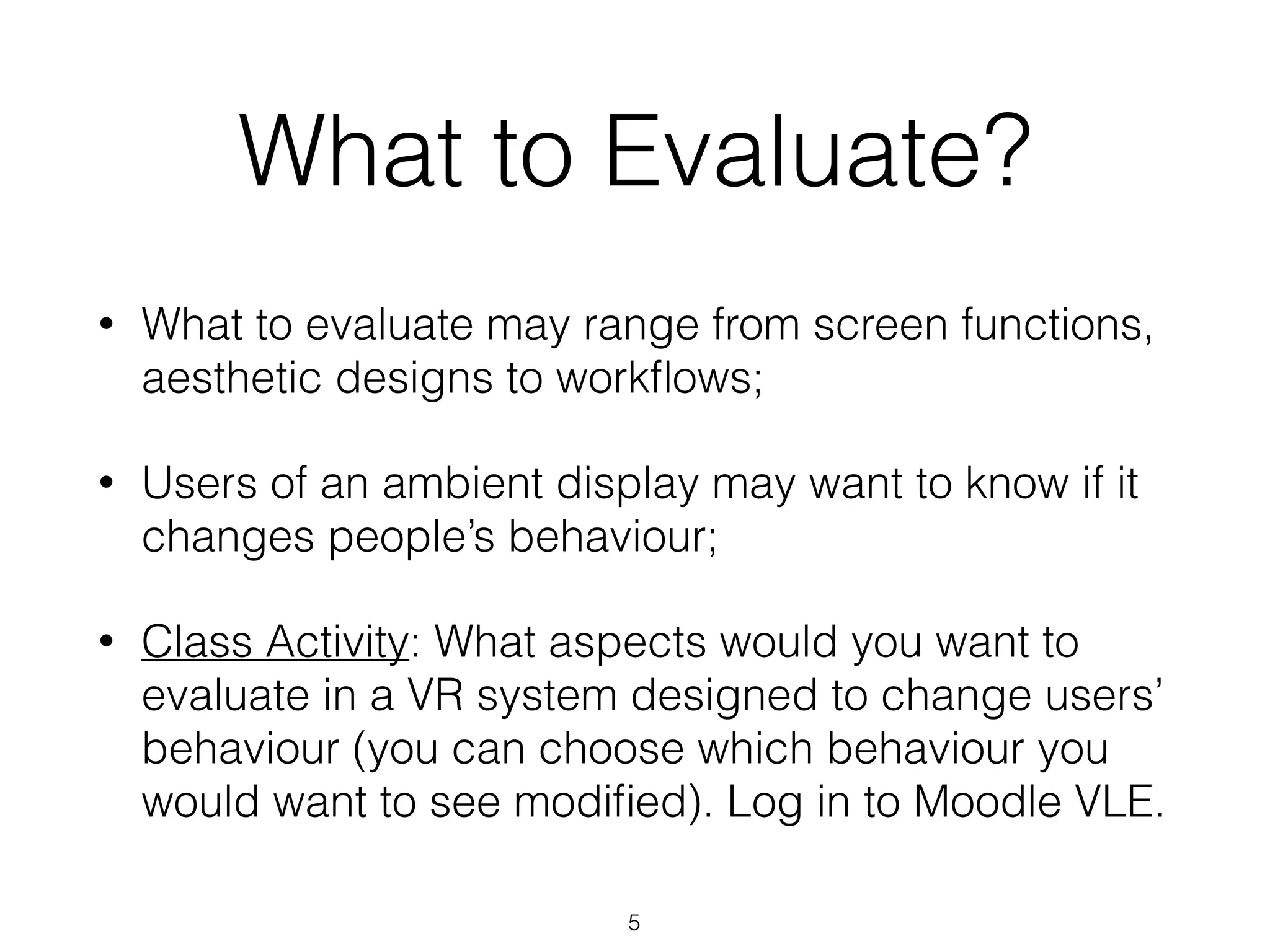 What to Evaluate?
• What to evaluate may range from screen functions,
aesthetic designs to workﬂows;
• Users of an ambient display may want to know if it
changes people’s behaviour;
• Class Activity: What aspects would you want to
evaluate in a VR system designed to change users’
behaviour (you can choose which behaviour you
would want to see modiﬁed). Log in to Moodle VLE.
5
 