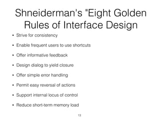 Shneiderman's "Eight Golden
Rules of Interface Design
• Strive for consistency
• Enable frequent users to use shortcuts
• Offer informative feedback
• Design dialog to yield closure
• Offer simple error handling
• Permit easy reversal of actions
• Support internal locus of control
• Reduce short-term memory load
13
 