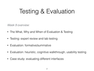 Testing & Evaluation
Week 9 overview:
• The What, Why and When of Evaluation & Testing
• Testing: expert review and lab testing
• Evaluation: formative/summative
• Evaluation: heuristic, cognitive walkthrough, usability testing
• Case study: evaluating different interfaces
2
 