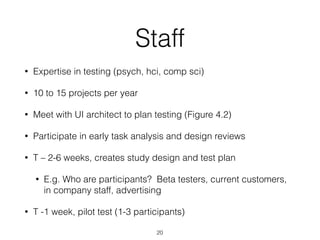 Staff
• Expertise in testing (psych, hci, comp sci)
• 10 to 15 projects per year
• Meet with UI architect to plan testing (Figure 4.2)
• Participate in early task analysis and design reviews
• T – 2-6 weeks, creates study design and test plan
• E.g. Who are participants? Beta testers, current customers,
in company staff, advertising
• T -1 week, pilot test (1-3 participants)
20
 