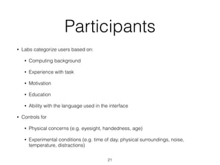 Participants
• Labs categorize users based on:
• Computing background
• Experience with task
• Motivation
• Education
• Ability with the language used in the interface
• Controls for
• Physical concerns (e.g. eyesight, handedness, age)
• Experimental conditions (e.g. time of day, physical surroundings, noise,
temperature, distractions)
21
 