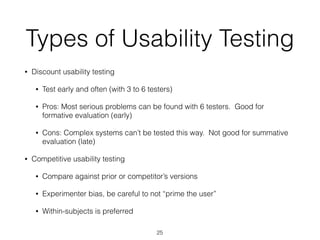 Types of Usability Testing
• Discount usability testing
• Test early and often (with 3 to 6 testers)
• Pros: Most serious problems can be found with 6 testers. Good for
formative evaluation (early)
• Cons: Complex systems can’t be tested this way. Not good for summative
evaluation (late)
• Competitive usability testing
• Compare against prior or competitor’s versions
• Experimenter bias, be careful to not “prime the user”
• Within-subjects is preferred
25
 