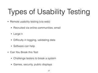 Types of Usability Testing
• Remote usability testing (via web)
• Recruited via online communities, email
• Large n
• Difﬁculty in logging, validating data
• Software can help
• Can You Break this Test
• Challenge testers to break a system
• Games, security, public displays
27
 