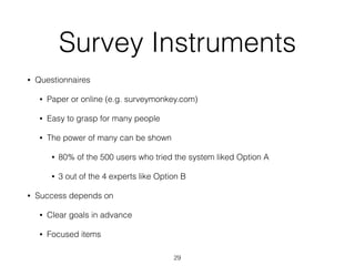 Survey Instruments
• Questionnaires
• Paper or online (e.g. surveymonkey.com)
• Easy to grasp for many people
• The power of many can be shown
• 80% of the 500 users who tried the system liked Option A
• 3 out of the 4 experts like Option B
• Success depends on
• Clear goals in advance
• Focused items
29
 