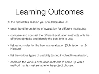 Learning Outcomes
At the end of this session you should be able to:
• describe different forms of evaluation for different interfaces;
• compare and contrast the different evaluation methods with the
different contexts and identify the best one to use;
• list various rules for the heuristic evaluation (Schniederman &
Nielsen);
• list the various types of usability testing involved in evaluation;
• combine the various evaluation methods to come up with a
method that is most suitable to the project chosen.
3
 