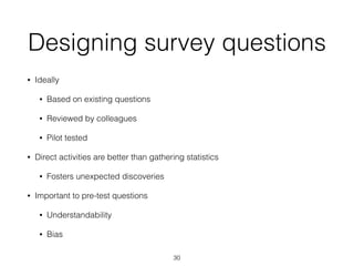 Designing survey questions
• Ideally
• Based on existing questions
• Reviewed by colleagues
• Pilot tested
• Direct activities are better than gathering statistics
• Fosters unexpected discoveries
• Important to pre-test questions
• Understandability
• Bias
30
 