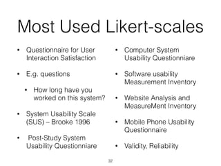 Most Used Likert-scales
• Questionnaire for User
Interaction Satisfaction
• E.g. questions
• How long have you
worked on this system?
• System Usability Scale
(SUS) – Brooke 1996
• Post-Study System
Usability Questionniare
• Computer System
Usability Questionniare
• Software usability
Measurement Inventory
• Website Analysis and
MeasureMent Inventory
• Mobile Phone Usability
Questionnaire
• Validity, Reliability
32
 