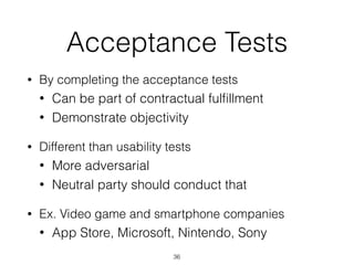 Acceptance Tests
• By completing the acceptance tests
• Can be part of contractual fulﬁllment
• Demonstrate objectivity
• Different than usability tests
• More adversarial
• Neutral party should conduct that
• Ex. Video game and smartphone companies
• App Store, Microsoft, Nintendo, Sony
36
 