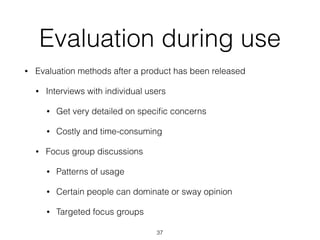 Evaluation during use
• Evaluation methods after a product has been released
• Interviews with individual users
• Get very detailed on speciﬁc concerns
• Costly and time-consuming
• Focus group discussions
• Patterns of usage
• Certain people can dominate or sway opinion
• Targeted focus groups
37
 