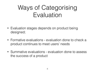 • Evaluation stages depends on product being
designed;
• Formative evaluations - evaluation done to check a
product continues to meet users’ needs
• Summative evaluations - evaluation done to assess
the success of a product
6
Ways of Categorising
Evaluation
 