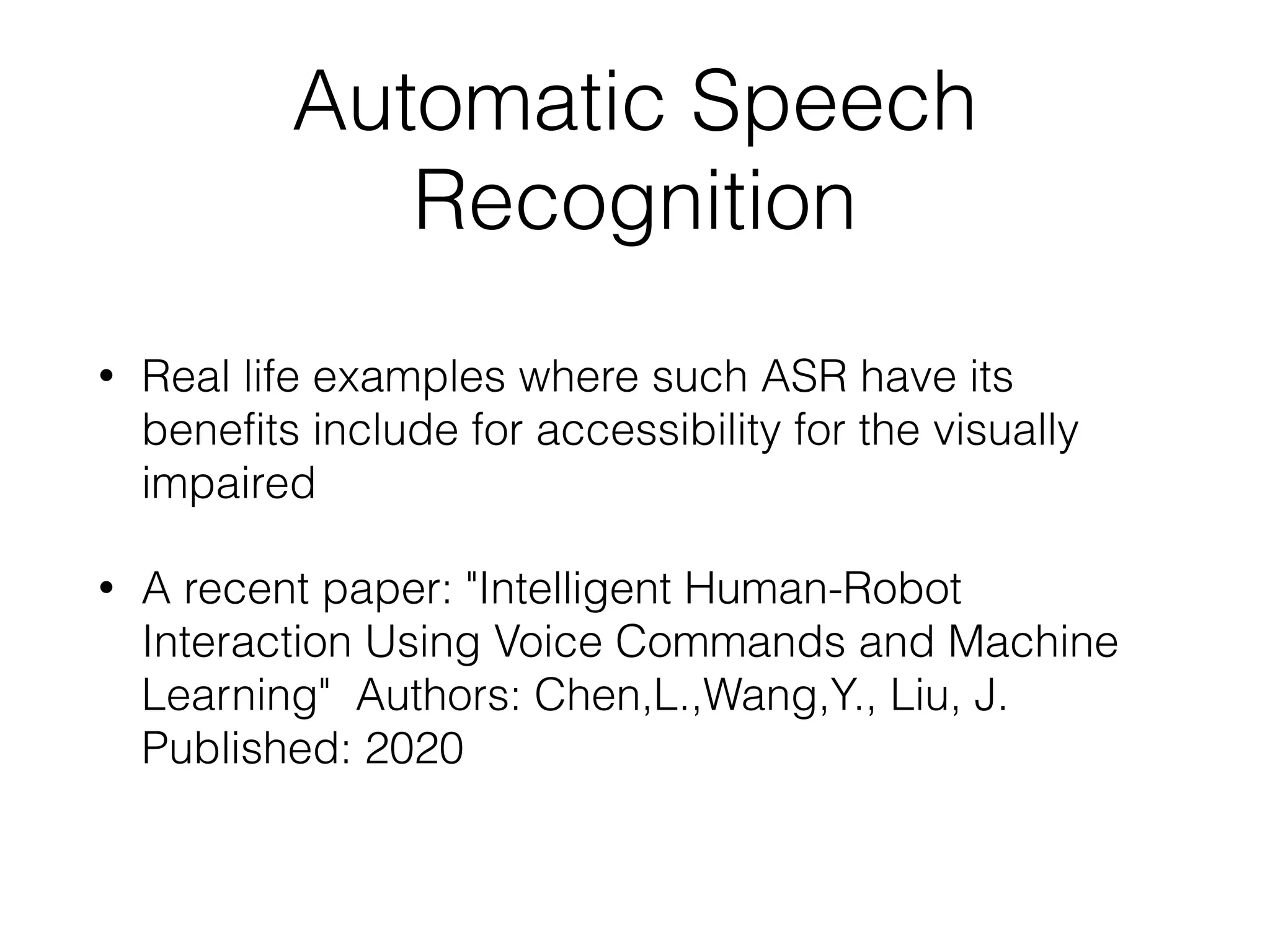 Automatic Speech
Recognition
• Real life examples where such ASR have its
benefits include for accessibility for the visually
impaired
• A recent paper: "Intelligent Human-Robot
Interaction Using Voice Commands and Machine
Learning" Authors: Chen,L.,Wang,Y., Liu, J.
Published: 2020
 