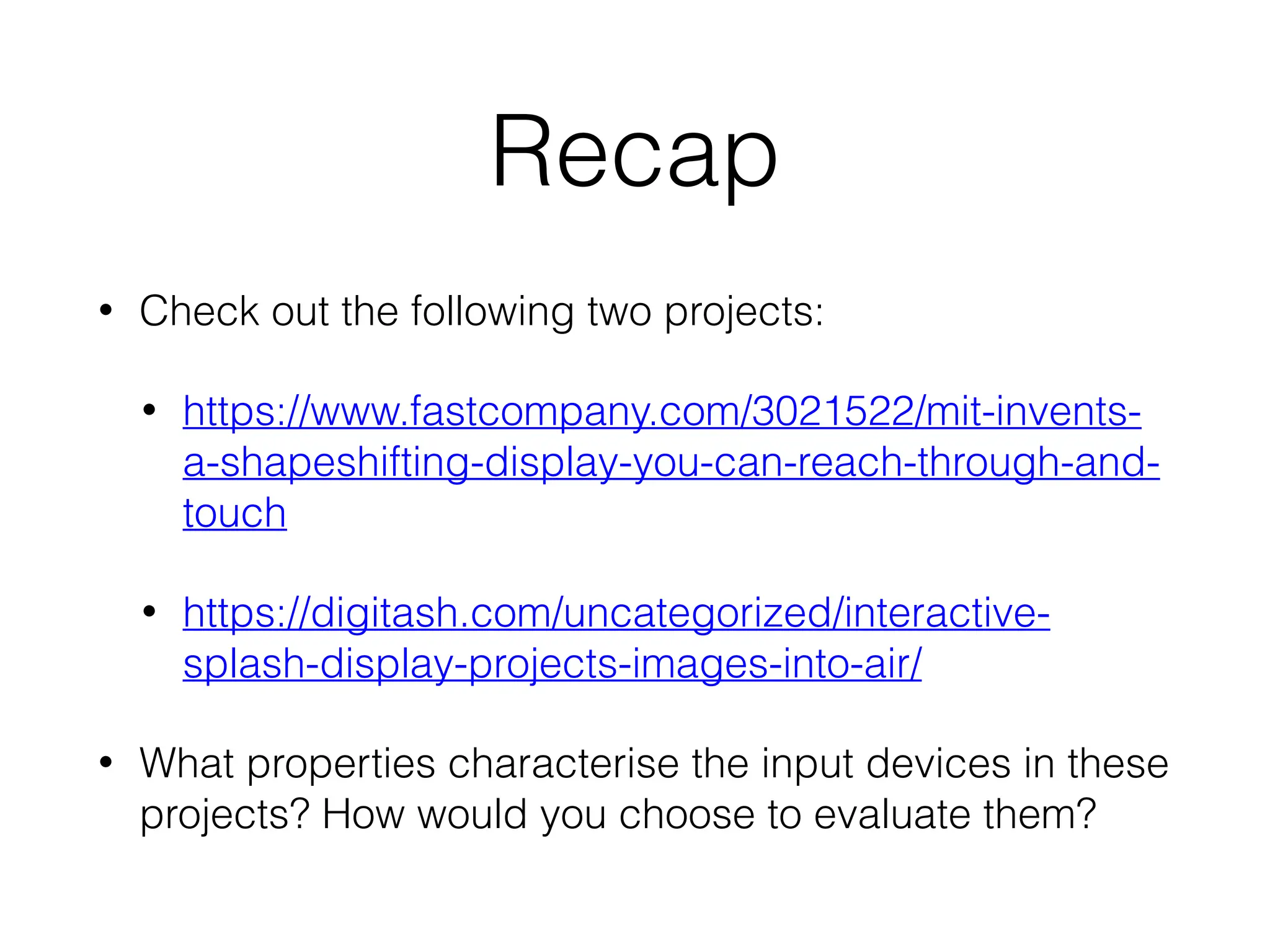 Recap
• Check out the following two projects:
• https://www.fastcompany.com/3021522/mit-invents-
a-shapeshifting-display-you-can-reach-through-and-
touch
• https://digitash.com/uncategorized/interactive-
splash-display-projects-images-into-air/
• What properties characterise the input devices in these
projects? How would you choose to evaluate them?
 