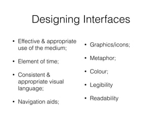 Designing Interfaces
• Effective & appropriate
use of the medium;
• Element of time;
• Consistent &
appropriate visual
language;
• Navigation aids;
• Graphics/icons;
• Metaphor;
• Colour;
• Legibility
• Readability
 