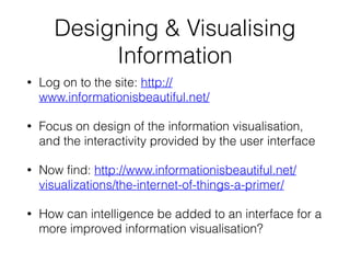 Designing & Visualising
Information
• Log on to the site: http://
www.informationisbeautiful.net/
• Focus on design of the information visualisation,
and the interactivity provided by the user interface
• Now find: http://www.informationisbeautiful.net/
visualizations/the-internet-of-things-a-primer/
• How can intelligence be added to an interface for a
more improved information visualisation?
 