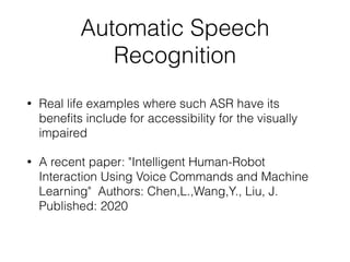 Automatic Speech
Recognition
• Real life examples where such ASR have its
benefits include for accessibility for the visually
impaired
• A recent paper: "Intelligent Human-Robot
Interaction Using Voice Commands and Machine
Learning" Authors: Chen,L.,Wang,Y., Liu, J.
Published: 2020
 