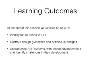 Learning Outcomes
At the end of this session you should be able to:
• Identify future trends in IUI’s
• Illustrate design guidelines and criticise UI designs
• Characterise ASR systems, with recent advancements
and identify challenges in their development
 