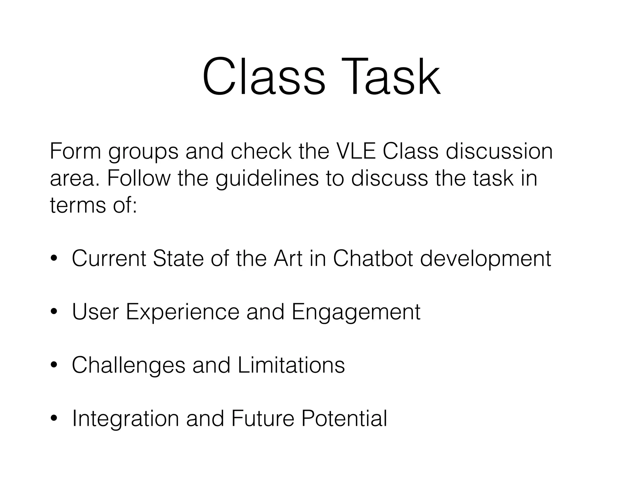 Class Task
Form groups and check the VLE Class discussion
area. Follow the guidelines to discuss the task in
terms of:
• Current State of the Art in Chatbot development
• User Experience and Engagement
• Challenges and Limitations
• Integration and Future Potential
 