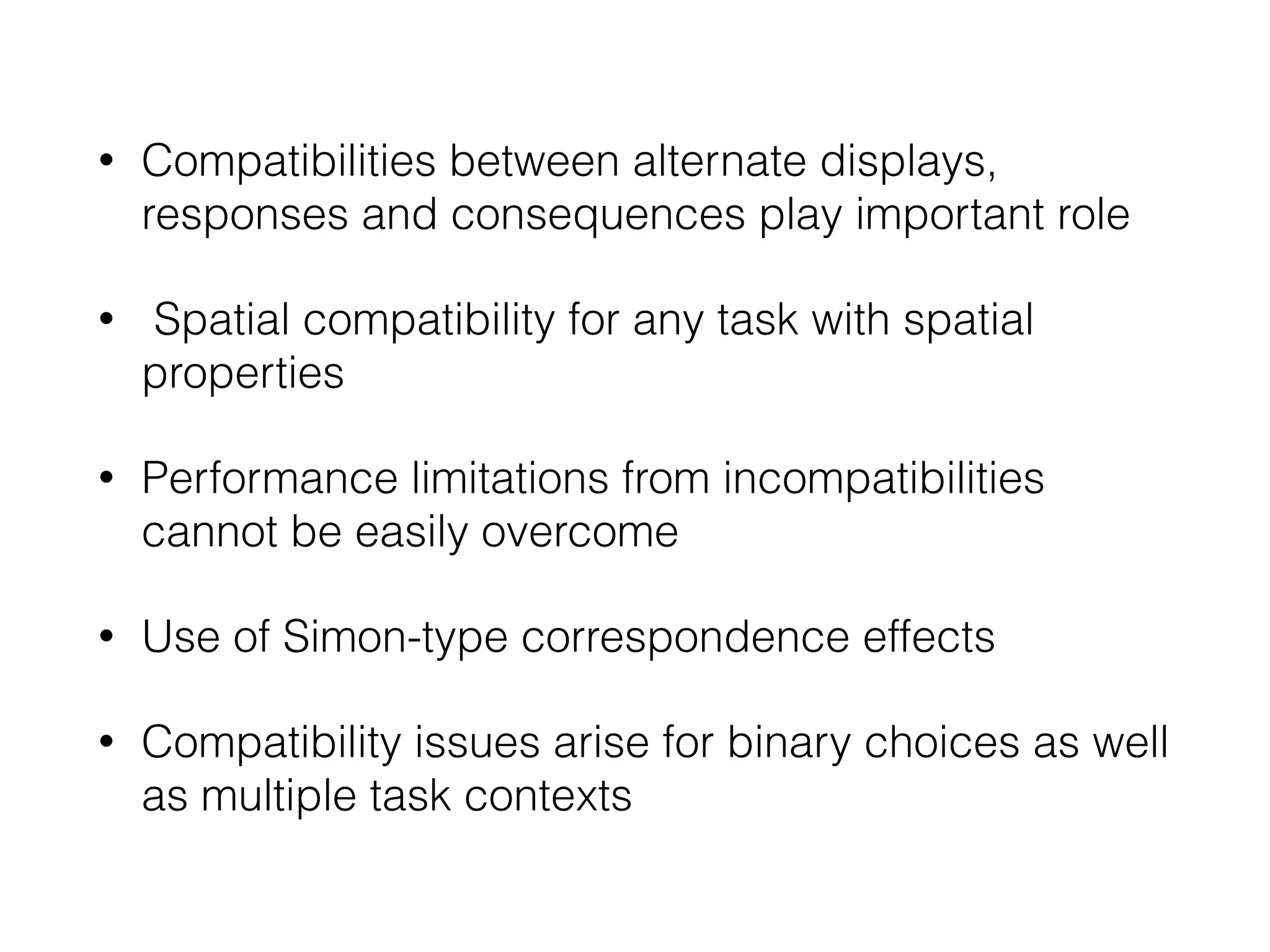 • Compatibilities between alternate displays,
responses and consequences play important role
• Spatial compatibility for any task with spatial
properties
• Performance limitations from incompatibilities
cannot be easily overcome
• Use of Simon-type correspondence effects
• Compatibility issues arise for binary choices as well
as multiple task contexts
 