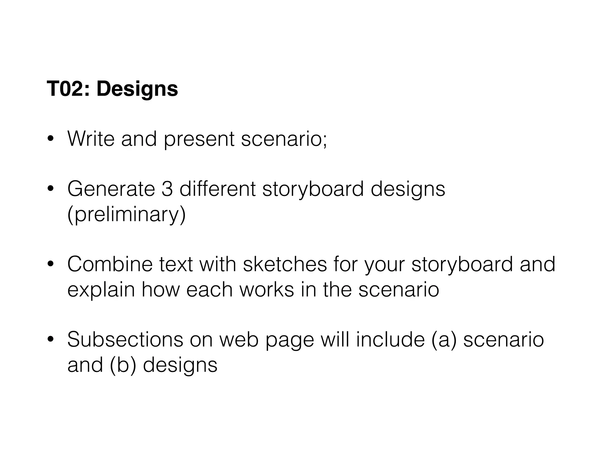 T02: Designs
• Write and present scenario;
• Generate 3 different storyboard designs
(preliminary)
• Combine text with sketches for your storyboard and
explain how each works in the scenario
• Subsections on web page will include (a) scenario
and (b) designs
 